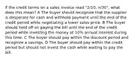 If the credit terms on a sales invoice read "2/10, n/30", what does this mean? A The buyer should recognize that the supplier is desperate for cash and withhold payment until the end of the credit period while negotiating a lower sales price. B The buyer should hold off on paying the bill until the end of the credit period while investing the money at 10% annual interest during this time. C The buyer should pay within the discount period and recognize a savings. D The buyer should pay within the credit period but should not invest the cash while waiting to pay the bill.