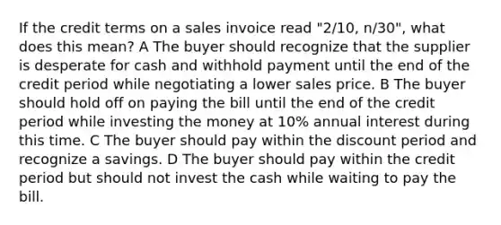 If the credit terms on a sales invoice read "2/10, n/30", what does this mean? A The buyer should recognize that the supplier is desperate for cash and withhold payment until the end of the credit period while negotiating a lower sales price. B The buyer should hold off on paying the bill until the end of the credit period while investing the money at 10% annual interest during this time. C The buyer should pay within the discount period and recognize a savings. D The buyer should pay within the credit period but should not invest the cash while waiting to pay the bill.