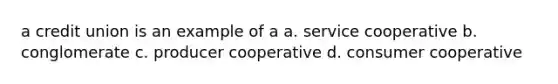 a credit union is an example of a a. service cooperative b. conglomerate c. producer cooperative d. consumer cooperative