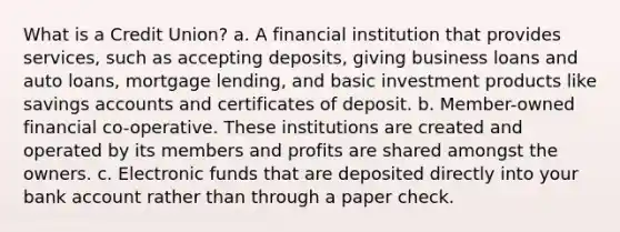 What is a Credit Union? a. A financial institution that provides services, such as accepting deposits, giving business loans and auto loans, mortgage lending, and basic investment products like savings accounts and certificates of deposit. b. Member-owned financial co-operative. These institutions are created and operated by its members and profits are shared amongst the owners. c. Electronic funds that are deposited directly into your bank account rather than through a paper check.