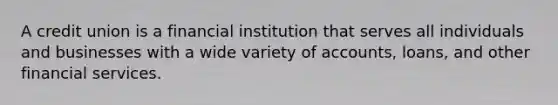 A credit union is a financial institution that serves all individuals and businesses with a wide variety of accounts, loans, and other financial services.