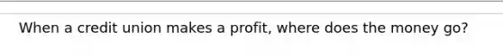 When a credit union makes a profit, where does the money go?