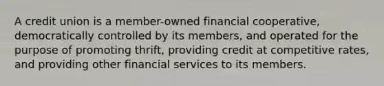 A credit union is a member-owned financial cooperative, democratically controlled by its members, and operated for the purpose of promoting thrift, providing credit at competitive rates, and providing other financial services to its members.