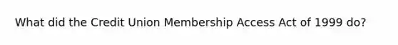 What did the Credit Union Membership Access Act of 1999 do?