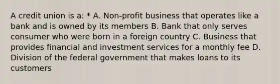 A credit union is a: * A. Non-profit business that operates like a bank and is owned by its members B. Bank that only serves consumer who were born in a foreign country C. Business that provides financial and investment services for a monthly fee D. Division of the federal government that makes loans to its customers