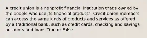 A credit union is a nonprofit financial institution that's owned by the people who use its financial products. Credit union members can access the same kinds of products and services as offered by a traditional bank, such as credit cards, checking and savings accounts and loans True or False