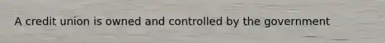 A credit union is owned and controlled by the government