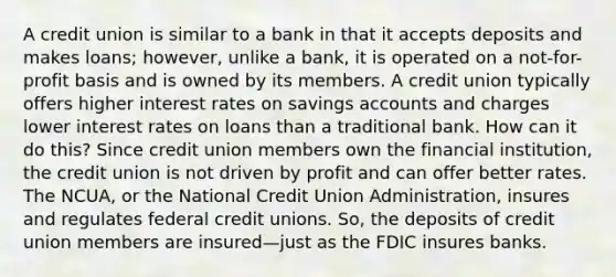 A credit union is similar to a bank in that it accepts deposits and makes loans; however, unlike a bank, it is operated on a not-for-profit basis and is owned by its members. A credit union typically offers higher interest rates on savings accounts and charges lower interest rates on loans than a traditional bank. How can it do this? Since credit union members own the financial institution, the credit union is not driven by profit and can offer better rates. The NCUA, or the National Credit Union Administration, insures and regulates federal credit unions. So, the deposits of credit union members are insured—just as the FDIC insures banks.