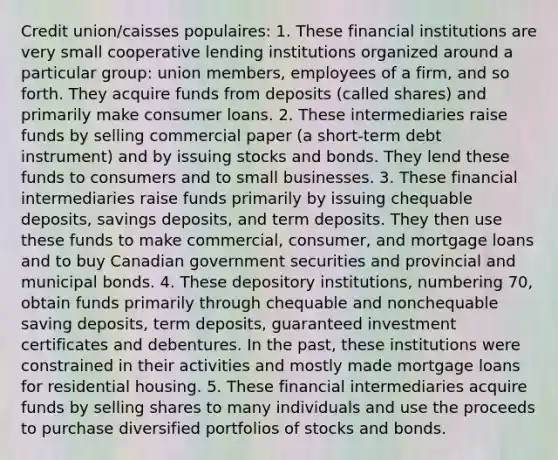 Credit union/caisses populaires: 1. These financial institutions are very small cooperative lending institutions organized around a particular​ group: union​ members, employees of a​ firm, and so forth. They acquire funds from deposits​ (called shares) and primarily make consumer loans. 2. These intermediaries raise funds by selling commercial paper​ (a short-term debt​ instrument) and by issuing stocks and bonds. They lend these funds to consumers and to small businesses. 3. These financial intermediaries raise funds primarily by issuing chequable​ deposits, savings​ deposits, and term deposits. They then use these funds to make​ commercial, consumer, and mortgage loans and to buy Canadian government securities and provincial and municipal bonds. 4. These depository​ institutions, numbering​ 70, obtain funds primarily through chequable and nonchequable saving​ deposits, term​ deposits, guaranteed investment certificates and debentures. In the​ past, these institutions were constrained in their activities and mostly made mortgage loans for residential housing. 5. These financial intermediaries acquire funds by selling shares to many individuals and use the proceeds to purchase diversified portfolios of stocks and bonds.