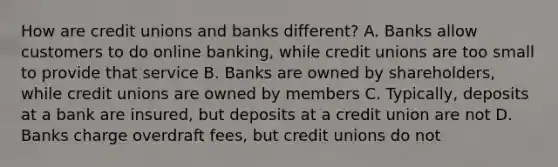 How are credit unions and banks different? A. Banks allow customers to do online banking, while credit unions are too small to provide that service B. Banks are owned by shareholders, while credit unions are owned by members C. Typically, deposits at a bank are insured, but deposits at a credit union are not D. Banks charge overdraft fees, but credit unions do not