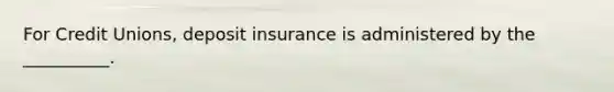 For Credit Unions, deposit insurance is administered by the __________.