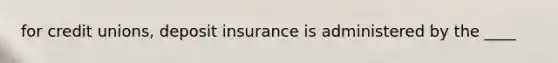 for credit unions, deposit insurance is administered by the ____