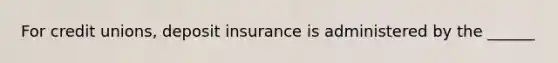 For credit unions, deposit insurance is administered by the ______