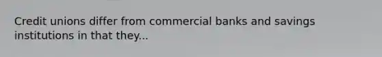 Credit unions differ from commercial banks and savings institutions in that they...