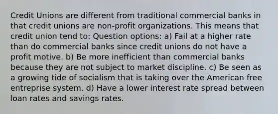 Credit Unions are different from traditional commercial banks in that credit unions are non-profit organizations. This means that credit union tend to: Question options: a) Fail at a higher rate than do commercial banks since credit unions do not have a profit motive. b) Be more inefficient than commercial banks because they are not subject to market discipline. c) Be seen as a growing tide of socialism that is taking over the American free entreprise system. d) Have a lower interest rate spread between loan rates and savings rates.