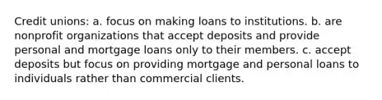 Credit unions: a. focus on making loans to institutions. b. are nonprofit organizations that accept deposits and provide personal and mortgage loans only to their members. c. accept deposits but focus on providing mortgage and personal loans to individuals rather than commercial clients.