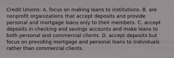 Credit Unions: A. focus on making loans to institutions. B. are nonprofit organizations that accept deposits and provide personal and mortgage loans only to their members. C. accept deposits in checking and savings accounts and make loans to both personal and commercial clients. D. accept deposits but focus on providing mortgage and personal loans to individuals rather than commercial clients.