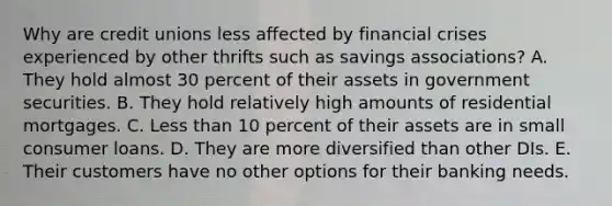 Why are credit unions less affected by financial crises experienced by other thrifts such as savings associations? A. They hold almost 30 percent of their assets in government securities. B. They hold relatively high amounts of residential mortgages. C. Less than 10 percent of their assets are in small consumer loans. D. They are more diversified than other DIs. E. Their customers have no other options for their banking needs.