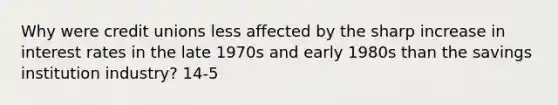 Why were credit unions less affected by the sharp increase in interest rates in the late 1970s and early 1980s than the savings institution industry? 14-5