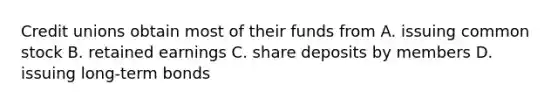 Credit unions obtain most of their funds from A. issuing common stock B. retained earnings C. share deposits by members D. issuing long-term bonds