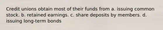 Credit unions obtain most of their funds from a. issuing common stock. b. retained earnings. c. share deposits by members. d. issuing long-term bonds