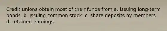 Credit unions obtain most of their funds from a. issuing long-term bonds. b. issuing common stock. c. share deposits by members. d. retained earnings.