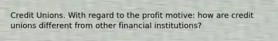 Credit Unions. With regard to the profit motive: how are credit unions different from other financial institutions?