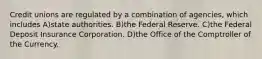Credit unions are regulated by a combination of agencies, which includes A)state authorities. B)the Federal Reserve. C)the Federal Deposit Insurance Corporation. D)the Office of the Comptroller of the Currency.