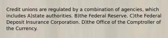 Credit unions are regulated by a combination of agencies, which includes A)state authorities. B)the Federal Reserve. C)the Federal Deposit Insurance Corporation. D)the Office of the Comptroller of the Currency.