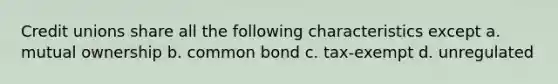 Credit unions share all the following characteristics except a. mutual ownership b. common bond c. tax-exempt d. unregulated