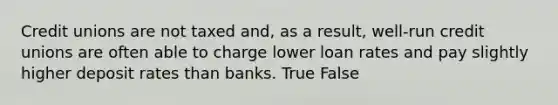 Credit unions are not taxed and, as a result, well-run credit unions are often able to charge lower loan rates and pay slightly higher deposit rates than banks. True False