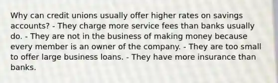 Why can credit unions usually offer higher rates on savings accounts? - They charge more service fees than banks usually do. - They are not in the business of making money because every member is an owner of the company. - They are too small to offer large business loans. - They have more insurance than banks.