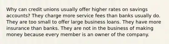 Why can credit unions usually offer higher rates on savings accounts? They charge more service fees than banks usually do. They are too small to offer large business loans. They have more insurance than banks. They are not in the business of making money because every member is an owner of the company.