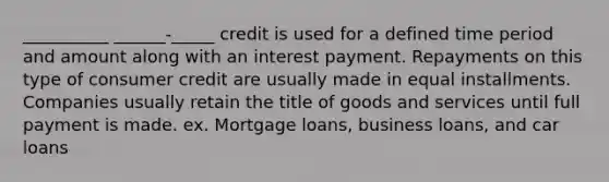 __________ ______-_____ credit is used for a defined time period and amount along with an interest payment. Repayments on this type of consumer credit are usually made in equal installments. Companies usually retain the title of goods and services until full payment is made. ex. Mortgage loans, business loans, and car loans