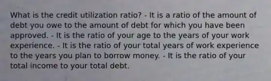 What is the credit utilization ratio? - It is a ratio of the amount of debt you owe to the amount of debt for which you have been approved. - It is the ratio of your age to the years of your work experience. - It is the ratio of your total years of work experience to the years you plan to borrow money. - It is the ratio of your total income to your total debt.