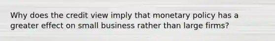 Why does the credit view imply that monetary policy has a greater effect on small business rather than large firms?