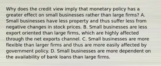 Why does the credit view imply that monetary policy has a greater effect on small businesses rather than large firms? A. Small businesses have less property and thus suffer less from negative changes in stock prices. B. Small businesses are less export oriented than large firms, which are highly affected through the net exports channel. C. Small businesses are more flexible than larger firms and thus are more easily affected by government policy. D. Small businesses are more dependent on the availability of bank loans than large firms.