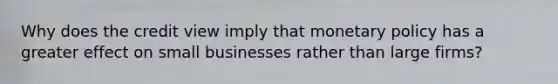 Why does the credit view imply that monetary policy has a greater effect on small businesses rather than large​ firms?