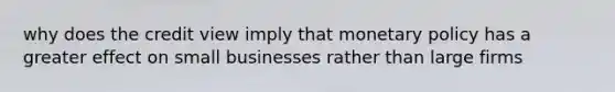 why does the credit view imply that monetary policy has a greater effect on small businesses rather than large firms