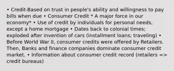 • Credit-Based on trust in people's ability and willingness to pay bills when due • Consumer Credit * A major force in our economy* • Use of credit by individuals for personal needs, except a home mortgage • Dates back to colonial times; exploded after invention of cars (installment loans; traveling) • Before World War II, consumer credits were offered by Retailers. Then, Banks and finance companies dominate consumer credit market. • Information about consumer credit record (retailers => credit bureaus)