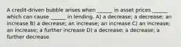 A credit-driven bubble arises when ______ in asset prices ______ which can cause ______ in lending. A) a decrease; a decrease; an increase B) a decrease; an increase; an increase C) an increase; an increase; a further increase D) a decrease; a decrease; a further decrease