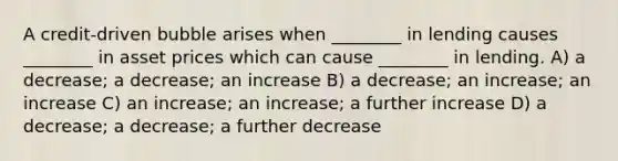 A credit-driven bubble arises when ________ in lending causes ________ in asset prices which can cause ________ in lending. A) a decrease; a decrease; an increase B) a decrease; an increase; an increase C) an increase; an increase; a further increase D) a decrease; a decrease; a further decrease