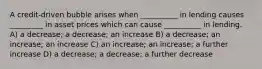 A credit-driven bubble arises when __________ in lending causes _________ in asset prices which can cause __________ in lending. A) a decrease; a decrease; an increase B) a decrease; an increase; an increase C) an increase; an increase; a further increase D) a decrease; a decrease; a further decrease