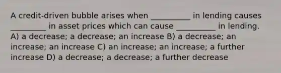 A credit-driven bubble arises when __________ in lending causes _________ in asset prices which can cause __________ in lending. A) a decrease; a decrease; an increase B) a decrease; an increase; an increase C) an increase; an increase; a further increase D) a decrease; a decrease; a further decrease