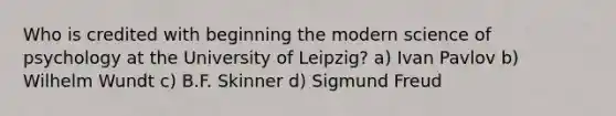 Who is credited with beginning the modern science of psychology at the University of Leipzig? a) Ivan Pavlov b) Wilhelm Wundt c) B.F. Skinner d) Sigmund Freud