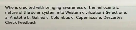 Who is credited with bringing awareness of the heliocentric nature of the solar system into Western civilization? Select one: a. Aristotle b. Galileo c. Columbus d. Copernicus e. Descartes Check Feedback