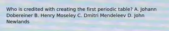 Who is credited with creating the first periodic table? A. Johann Dobereiner B. Henry Moseley C. Dmitri Mendeleev D. John Newlands