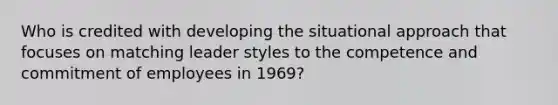 Who is credited with developing the situational approach that focuses on matching leader styles to the competence and commitment of employees in 1969?