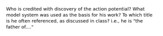 Who is credited with discovery of the action potential? What model system was used as the basis for his work? To which title is he often referenced, as discussed in class? i.e., he is "the father of...."