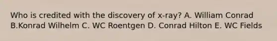 Who is credited with the discovery of x-ray? A. William Conrad B.Konrad Wilhelm C. WC Roentgen D. Conrad Hilton E. WC Fields